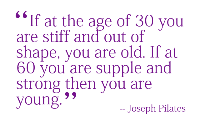 If at the age of 30 you are stiff and out of shape, you are old. If at 60 you are supple and strong, then you are young. -- Joseph Pilates